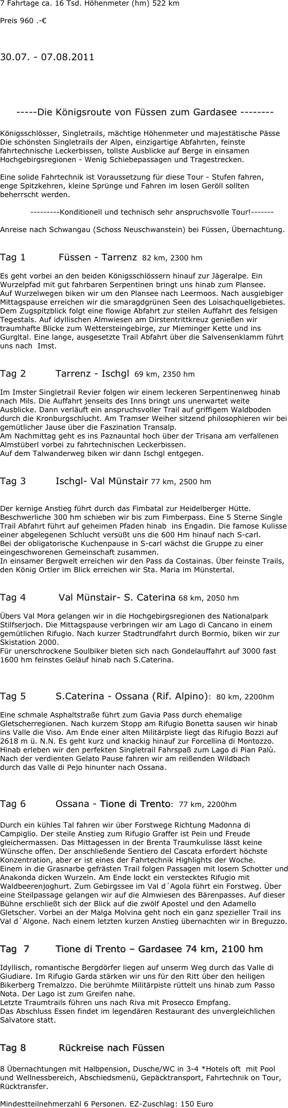 7 Fahrtage ca. 16 Tsd. Höhenmeter (hm) 522 km

Preis 960 .-€



30.07. - 07.08.2011





     -----Die Königsroute von Füssen zum Gardasee --------

Königsschlösser, Singletrails, mächtige Höhenmeter und majestätische Pässe
Die schönsten Singletrails der Alpen, einzigartige Abfahrten, feinste fahrtechnische Leckerbissen, tollste Ausblicke auf Berge in einsamen Hochgebirgsregionen - Wenig Schiebepassagen und Tragestrecken.

Eine solide Fahrtechnik ist Voraussetzung für diese Tour - Stufen fahren,
enge Spitzkehren, kleine Sprünge und Fahren im losen Geröll sollten beherrscht werden.

            ---------Konditionell und technisch sehr anspruchsvolle Tour!-------

Anreise nach Schwangau (Schoss Neuschwanstein) bei Füssen, Übernachtung.


Tag 1		 Füssen - Tarrenz  82 km, 2300 hm

Es geht vorbei an den beiden Königsschlössern hinauf zur Jägeralpe. Ein Wurzelpfad mit gut fahrbaren Serpentinen bringt uns hinab zum Plansee.
Auf Wurzelwegen biken wir um den Plansee nach Leermoos. Nach ausgiebiger Mittagspause erreichen wir die smaragdgrünen Seen des Loisachquellgebietes. Dem Zugspitzblick folgt eine flowige Abfahrt zur steilen Auffahrt des felsigen Tegestals. Auf idyllischen Almwiesen am Dirstentrittkreuz genießen wir traumhafte Blicke zum Wettersteingebirge, zur Mieminger Kette und ins Gurgltal. Eine lange, ausgesetzte Trail Abfahrt über die Salvensenklamm führt uns nach  Imst.


Tag 2		Tarrenz - Ischgl  69 km, 2350 hm

Im Imster Singletrail Revier folgen wir einem leckeren Serpentinenweg hinab nach Mils. Die Auffahrt jenseits des Inns bringt uns unerwartet weite Ausblicke. Dann verläuft ein anspruchsvoller Trail auf griffigem Waldboden durch die Kronburgschlucht. Am Tramser Weiher sitzend philosophieren wir bei gemütlicher Jause über die Faszination Transalp.
Am Nachmittag geht es ins Paznauntal hoch über der Trisana am verfallenen
Almstüberl vorbei zu fahrtechnischen Leckerbissen.
Auf dem Talwanderweg biken wir dann Ischgl entgegen.


Tag 3		Ischgl- Val Münstair 77 km, 2500 hm


Der kernige Anstieg führt durch das Fimbatal zur Heidelberger Hütte. Beschwerliche 300 hm schieben wir bis zum Fimberpass. Eine 5 Sterne Single Trail Abfahrt führt auf geheimen Pfaden hinab  ins Engadin. Die famose Kulisse einer abgelegenen Schlucht versüßt uns die 600 Hm hinauf nach S-carl.
Bei der obligatorische Kuchenpause in S-carl wächst die Gruppe zu einer eingeschworenen Gemeinschaft zusammen.
In einsamer Bergwelt erreichen wir den Pass da Costainas. Über feinste Trails, den König Ortler im Blick erreichen wir Sta. Maria im Münstertal.


Tag 4		 Val Münstair- S. Caterina 68 km, 2050 hm

Übers Val Mora gelangen wir in die Hochgebirgsregionen des Nationalpark Stilfserjoch. Die Mittagspause verbringen wir am Lago di Cancano in einem gemütlichen Rifugio. Nach kurzer Stadtrundfahrt durch Bormio, biken wir zur Skistation 2000.
Für unerschrockene Soulbiker bieten sich nach Gondelauffahrt auf 3000 fast 1600 hm feinstes Geläuf hinab nach S.Caterina.



Tag 5 		S.Caterina - Ossana (Rif. Alpino):  80 km, 2200hm

Eine schmale Asphaltstraße führt zum Gavia Pass durch ehemalige Gletscherregionen. Nach kurzem Stopp am Rifugio Bonetta sausen wir hinab ins Valle die Viso. Am Ende einer alten Militärpiste liegt das Rifugio Bozzi auf 2618 m ü. N.N. Es geht kurz und knackig hinauf zur Forcellina di Montozzo.
Hinab erleben wir den perfekten Singletrail Fahrspaß zum Lago di Pian Palù.
Nach der verdienten Gelato Pause fahren wir am reißenden Wildbach
durch das Valle di Pejo hinunter nach Ossana.



Tag 6 		Ossana - Tione di Trento:  77 km, 2200hm

Durch ein kühles Tal fahren wir über Forstwege Richtung Madonna di Campiglio. Der steile Anstieg zum Rifugio Graffer ist Pein und Freude gleichermassen. Das Mittagessen in der Brenta Traumkulisse lässt keine Wünsche offen. Der anschließende Sentiero del Cascata erfordert höchste Konzentration, aber er ist eines der Fahrtechnik Highlights der Woche.
Einem in die Grasnarbe gefrästen Trail folgen Passagen mit losem Schotter und
Anakonda dicken Wurzeln. Am Ende lockt ein verstecktes Rifugio mit Waldbeerenjoghurt. Zum Gebirgssee im Val d´Agola führt ein Forstweg. Über eine Steilpassage gelangen wir auf die Almwiesen des Bärenpasses. Auf dieser Bühne erschließt sich der Blick auf die zwölf Apostel und den Adamello Gletscher. Vorbei an der Malga Molvina geht noch ein ganz spezieller Trail ins Val d´Algone. Nach einem letzten kurzen Anstieg übernachten wir in Breguzzo.


Tag  7		Tione di Trento – Gardasee 74 km, 2100 hm

Idyllisch, romantische Bergdörfer liegen auf unserm Weg durch das Valle di Giudiare. Im Rifugio Garda stärken wir uns für den Ritt über den heiligen Bikerberg Tremalzzo. Die berühmte Militärpiste rüttelt uns hinab zum Passo Nota. Der Lago ist zum Greifen nahe.
Letzte Traumtrails führen uns nach Riva mit Prosecco Empfang.
Das Abschluss Essen findet im legendären Restaurant des unvergleichlichen Salvatore statt.


Tag 8		 Rückreise nach Füssen

8 Übernachtungen mit Halbpension, Dusche/WC in 3-4 *Hotels oft  mit Pool und Wellnessbereich, Abschiedsmenü, Gepäcktransport, Fahrtechnik on Tour, Rücktransfer.

Mindestteilnehmerzahl 6 Personen.	EZ-Zuschlag: 150 Euro