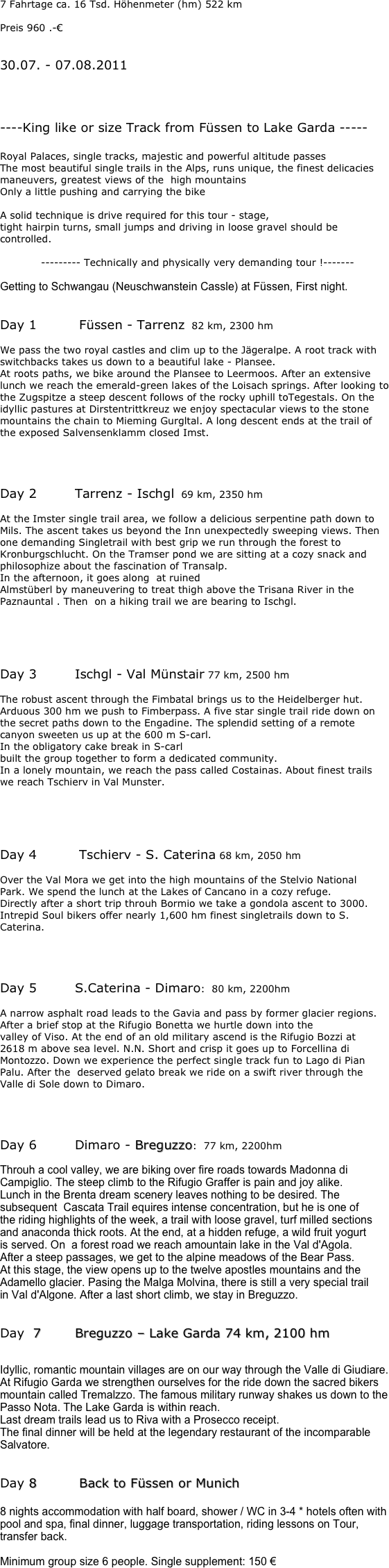 7 Fahrtage ca. 16 Tsd. Höhenmeter (hm) 522 km

Preis 960 .-€


30.07. - 07.08.2011




----King like or size Track from Füssen to Lake Garda -----

Royal Palaces, single tracks, majestic and powerful altitude passes
The most beautiful single trails in the Alps, runs unique, the finest delicacies maneuvers, greatest views of the  high mountains
Only a little pushing and carrying the bike

A solid technique is drive required for this tour - stage,
tight hairpin turns, small jumps and driving in loose gravel should be controlled.

            --------- Technically and physically very demanding tour !-------

Getting to Schwangau (Neuschwanstein Cassle) at Füssen, First night.


Day 1		 Füssen - Tarrenz  82 km, 2300 hm

We pass the two royal castles and clim up to the Jägeralpe. A root track with switchbacks takes us down to a beautiful lake - Plansee.
At roots paths, we bike around the Plansee to Leermoos. After an extensive lunch we reach the emerald-green lakes of the Loisach springs. After looking to the Zugspitze a steep descent follows of the rocky uphill toTegestals. On the idyllic pastures at Dirstentrittkreuz we enjoy spectacular views to the stone mountains the chain to Mieming Gurgltal. A long descent ends at the trail of the exposed Salvensenklamm closed Imst.




Day 2		Tarrenz - Ischgl  69 km, 2350 hm

At the Imster single trail area, we follow a delicious serpentine path down to Mils. The ascent takes us beyond the Inn unexpectedly sweeping views. Then one demanding Singletrail with best grip we run through the forest to Kronburgschlucht. On the Tramser pond we are sitting at a cozy snack and philosophize about the fascination of Transalp.
In the afternoon, it goes along  at ruined
Almstüberl by maneuvering to treat thigh above the Trisana River in the Paznauntal . Then  on a hiking trail we are bearing to Ischgl.





Day 3		Ischgl - Val Münstair 77 km, 2500 hm

The robust ascent through the Fimbatal brings us to the Heidelberger hut. Arduous 300 hm we push to Fimberpass. A five star single trail ride down on the secret paths down to the Engadine. The splendid setting of a remote canyon sweeten us up at the 600 m S-carl.
In the obligatory cake break in S-carl 
built the group together to form a dedicated community.
In a lonely mountain, we reach the pass called Costainas. About finest trails we reach Tschierv in Val Munster.





Day 4		 Tschierv - S. Caterina 68 km, 2050 hm

Over the Val Mora we get into the high mountains of the Stelvio National
Park. We spend the lunch at the Lakes of Cancano in a cozy refuge.
Directly after a short trip throuh Bormio we take a gondola ascent to 3000.
Intrepid Soul bikers offer nearly 1,600 hm finest singletrails down to S. Caterina.




Day 5 		S.Caterina - Dimaro:  80 km, 2200hm

A narrow asphalt road leads to the Gavia and pass by former glacier regions. After a brief stop at the Rifugio Bonetta we hurtle down into the
valley of Viso. At the end of an old military ascend is the Rifugio Bozzi at
2618 m above sea level. N.N. Short and crisp it goes up to Forcellina di Montozzo. Down we experience the perfect single track fun to Lago di Pian Palu. After the  deserved gelato break we ride on a swift river through the Valle di Sole down to Dimaro.




Day 6 		Dimaro - Breguzzo:  77 km, 2200hm

Throuh a cool valley, we are biking over fire roads towards Madonna di Campiglio. The steep climb to the Rifugio Graffer is pain and joy alike.
Lunch in the Brenta dream scenery leaves nothing to be desired. The subsequent  Cascata Trail equires intense concentration, but he is one of
the riding highlights of the week, a trail with loose gravel, turf milled sections and anaconda thick roots. At the end, at a hidden refuge, a wild fruit yogurt
is served. On  a forest road we reach amountain lake in the Val d'Agola.
After a steep passages, we get to the alpine meadows of the Bear Pass.
At this stage, the view opens up to the twelve apostles mountains and the Adamello glacier. Pasing the Malga Molvina, there is still a very special trail
in Val d'Algone. After a last short climb, we stay in Breguzzo.


Day  7		Breguzzo – Lake Garda 74 km, 2100 hm


Idyllic, romantic mountain villages are on our way through the Valle di Giudiare. At Rifugio Garda we strengthen ourselves for the ride down the sacred bikers mountain called Tremalzzo. The famous military runway shakes us down to the Passo Nota. The Lake Garda is within reach.
Last dream trails lead us to Riva with a Prosecco receipt.
The final dinner will be held at the legendary restaurant of the incomparable Salvatore.


Day 8		 Back to Füssen or Munich

8 nights accommodation with half board, shower / WC in 3-4 * hotels often with pool and spa, final dinner, luggage transportation, riding lessons on Tour, transfer back.

Minimum group size 6 people. Single supplement: 150 €
