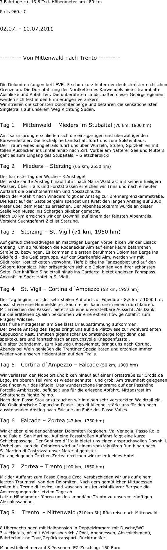 7 Fahrtage ca. 13.8 Tsd. Höhenmeter hm 480 km

Preis 960.- €


02.07. - 10.07.2011




--------- Von Mittenwald nach Trento ---------




Die Dolomiten fangen bei LEVEL 5 schon kurz hinter der deutsch-österreichischen Grenze an. Die Durchfahrung der Nordkette des Karwendels bietet traumhafte Ausblicke und Abfahrten. Die unberührten Landschaften dieser Gebirgsregionen werden sich fest in den Erinnerungen verankern.
Wir streifen die schönsten Dolomitenberge und befahren die sensationellsten Singletrails auf unserem Weg Richtung Süden.


Tag 1	 Mittenwald – Mieders im Stubaital (70 km, 1800 hm)

Am Isarursprung erschließen sich die einzigartigen und überwältigenden Karwendeltäler. Die hochalpine Landschaft führt uns zum Solsteinhaus.
Der Traum eines Singletrails führt uns über Wurzeln, Stufen, Spitzkehren mit tollen Ausblicken ins Inntal hinab nach Zirl. Vorbei am Natterer See und Mutters geht es zum Eingang des Stubaitals. - Gletscherblick!

Tag 2	 Mieders – Sterzing (65 km, 2550 hm)

Der härteste Tag der Woche - 3 Anstiege!
Der erste sanfte Anstieg hinauf führt nach Maria Waldrast mit seinem heiligem Wasser. Über Trails und Forststrassen erreichen wir Trins und nach erneuter Auffahrt die Gerichtsherrnalm und Nösslachhütte.
Nach der Abfahrt nach Vinaders folgt der Anstieg zur Brennergrenzkammstraße.
Die Rast auf der Sattelbergalm spendet uns Kraft den langen Anstieg auf 2000 Meter über dem Meer zu erreichen. Der Alpenhauptkamm wurde an dieser
Stelle von Mussolinis Schergen bikebar gemacht.
Nach 10 km erreichen wir den Downhill auf einem der feinsten Alpentrails.
Vorsicht Suchtgefahr! Ziel ist Sterzing.

Tag 3	Sterzing – St. Vigil (71 km, 1950 hm)

Auf gemütlichenRadwegen an mächtigen Burgen vorbei biken wir der Eisack entlang, um ab Mühlbach die Rodenecker Alm auf einer kaum befahrenen
Straße zu bezwingen. Es kommen die ersten berühmten Dolomiten Berge ins Blickfeld - die Geißlergruppe. Auf der Starkenfeld Alm, werden wir mit
Südtiroler Köstlichkeiten verwöhnt. Tiefe Blicke ins Fanesgebiet und auf den Skiberg Kronplatz, hier präsentieren sich die Dolomiten von ihrer schönsten
Seite. Der knifflige Singletrail hinab ins Gardertal bietet endlosen Fahrspass.
Ankunft im Sport Hotel in S. Vigil.

Tag 4	St. Vigil – Cortina d´Ampezzo (58 km, 1950 hm)

Der Tag beginnt mit der sehr steilen Auffahrt zur Föjedöra - 8,5 km / 1000 hm,
dass ist wie eine Himmelsleiter, kaum einer kann sie in einem durchfahren.
Mit Erreichen des Passes, bietet sich eine unvorstellbare Aussicht. Als Dank
für die erlittenen Qualen bekommen wir eine extrem flowige Abfahrt zum
Pragser Wildsee.
Das frühe Mittagessen am See lässt Urlaubsstimmung aufkommen.
Der zweite Anstieg des Tages bringt uns auf die Plätzwiese zur wohlverdienten
Cappuccino Rast. Inmitten gigantischer Dolomitenberge folgt dann das spektakuläre und fahrtechnisch anspruchsvolle Knappenfusstal.
Ein alter Bahndamm, zum Radweg umgewidmet, bringt uns nach Cortina.
Abends bei Wein genießen die Trentiner Spezialitäten und erzählen immer
wieder von unseren Heldentaten auf den Trails.

Tag 5	Cortina d´Ampezzo – Falcade (50 km, 1900 hm)

Wir verlassen den Nobelort und biken hinauf auf einer Forststraße zur Croda da Lago. Im oberen Teil wird es wieder sehr steil und grob. Am traumhaft gelegenen See finden wir das Rifugio. Das wunderschöne Panorama auf der Passhöhe Forcella Ambrizzola, beflügelt uns für die erlesene Abfahrt. Mittagsrast im Schattendes Monte Pelmo.
Nach dem Passo Staulanza tauchen wir in einen sehr versteckten Waldtrail ein.
Die Obligatorische Capuccino Pause Lago di Alleghe  stärkt uns für den noch ausstehenden Anstieg nach Falcade am Fuße des Passo Valles.

Tag 6	Falcade – Zortea (47 km, 1750 hm)

Wir erleben eine der schönsten Dolomiten Regionen, Val Venegia, Passo Rolle
und Pale di San Martino. Auf eine Passstraßen Auffahrt folgt eine kurze Schiebepassage. Der Sentiero d´Italia bietet uns einen anspruchsvollen Downhill. Vorbei am Lago del Colbricon wird auf einem spektakulären Run hinab nach
S. Martino di Castrozza unser Material getestet.
Im abgelegenen Örtchen Zortea erreichen wir unser kleines Hotel.

Tag 7	Zortea – Trento (100 km, 1850 hm)

Mit der Auffahrt zum Passo Cinque Croci verabschieden wir uns auf einem
letzten Traumtrail von den Dolomiten. Nach dem gemütlichen Mittagessen
rollen bis Terme di Levico, und waschen uns im kristallklarer Bergsee die Anstrengungen der letzten Tage ab.
Letzte Höhenmeter führen uns ins  mondäne Trento zu unserem zünftigen Abschlussabend.

Tag 8    Trento  - Mittenwald (210km 3h) Rückreise nach Mittenwald.


8 Übernachtungen mit Halbpension in Doppelzimmern mit Dusche/WC
3-4 *Hotels, oft mit Wellnessbereich / Pool, Abendessen, Abschiedsmenü, Fahrtechnik on Tour,Gepäcktransport, Rücktransfer.

Mindestteilnehmerzahl 8 Personen. EZ-Zuschlag: 150 Euro

