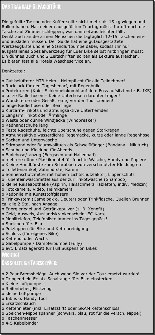 Das Transalp Gepäckstück:

Die gefüllte Tasche oder Koffer sollte nicht mehr als 15 kg wiegen und Rollen haben. Nach einem ausgefüllten Tourtag müsst Ihr oft noch die Tasche auf Zimmer schleppen, was dann etwas leichter fällt.
Denkt auch an die armen Menschen die tagtäglich 12-15 Taschen ein- und ausladen müssen. Der Guide hat eine gutausgestattete Werkzeugkiste und eine Standluftpumpe dabei, sodass Ihr nur ausgefallenes Spezialwerkzeug für Euer Bike selbst mitbringen müsst.
Ein dünnes Buch und 2 Zeitschriften sollten als Lektüre ausreichen.
Es bieten fast alle Hotels Wäscheservice an.

Denkzettel:

o Gut belüfteter MTB Helm - Helmpflicht für alle Teilnehmer!
o Rucksack für den Tagesbedarf, mit Regenhülle
o Protektoren (Knie- Schienbeinkombi auf dem Fuss aufsitztend z.B. IXS)
o kurze Radlerhosen – Keine Unterhosen darunter tragen!
o Wundcreme oder Gesäßcreme, vor der Tour cremen!
o lange Radlerhose oder Beinlinge
o Kurzarm-Trikots und atmungsaktive Unterhemden
o Langarm Trikot oder Ärmlinge
o Weste oder dünne Windjacke (Windbreaker)
o Radhandschuhe lang
o Feste Radschuhe, leichte Überschuhe gegen Starkregen
o Atmungsaktive wasserdichte Regenjacke, kurze oder lange Regenhose
o Socken und Unterwäsche
o Stirnband oder Baumwolltuch als Schweißfänger (Bandana - Nikituch)
o Schuhe und Kleidung für Abends
o Badehose/-anzug (Bergseen und Hallenbad)
o mehrere dünne Plastikbeutel für feuchte Wäsche, Handy und Papiere
o Kleine Handbürste zum Schrubben von verschmutzter Kleidung etc.
o Toilettenartikel, Zahnbürste, Kamm
o Sonnenschutzmittel mit hohem Lichtschutzfaktor, Lippenschutz
o Tubenfeinwaschmittel aus der zur Trikotwäsche (Shampoo)
o kleine Reiseapotheke (Aspirin, Halsschmerz Tabletten, indiv. Medizin)
o Fotokamera, Video, Helmkamera
o Radbrille mit Kunststoffgläsern
o Trinksystem (Camelbak o. Deuter) oder Trinkflasche, Quellen Brunnen    ca. alle 2 Std. nach Ansage
o Energieriegel und Getränkepulver (z. B. Xenofit)
o Geld, Ausweis, Auslandskrankenschein, EC-Karte
o Mobiltelefon, Telefonliste immer ins Tagesgepäck!
o Speichen fürs Bike 
o Putzlappen für Bike und Kettenreinigung
o Schloss (für eigenes Bike)
o Kettenöl oder Wachs
o Gabelpumpe / Dämpferpumpe (Fully)
o evt. Ersatzlagerkitt für Full Suspension Bikes
Wichtig!
Das sollte ins Tagesgepäck:

o 2 Paar Bremsbeläge. Auch wenn Sie vor der Tour ersetzt wurden!
o Dringend ein Ersatz-Schaltauge fürs Bike einstecken
o Kleine Luftpumpe
o Reifenheber, Flickzeug
o kleine Luftpumpe
o Inbus o. Handy Tool
o Ersatzschlauch
o Kettennieter (inkl. Ersatzstift) oder SRAM Kettenschloss
o Speichen-Nippelspanner (schwarz, blau, rot für die versch. Nippel)
o Taschenmesser
o 4-5 Kabelbinder

