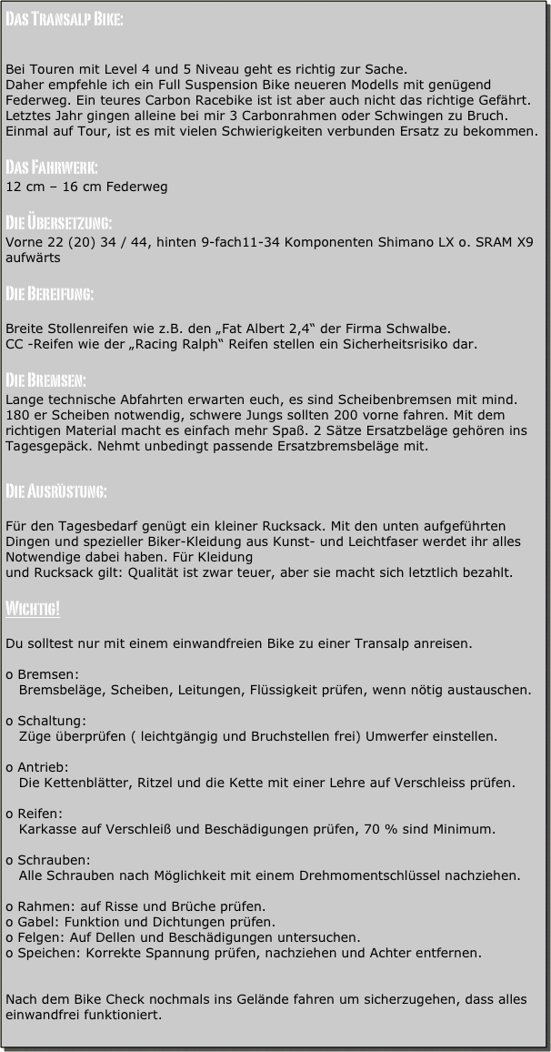 Das Transalp Bike:


Bei Touren mit Level 4 und 5 Niveau geht es richtig zur Sache.
Daher empfehle ich ein Full Suspension Bike neueren Modells mit genügend Federweg. Ein teures Carbon Racebike ist ist aber auch nicht das richtige Gefährt. Letztes Jahr gingen alleine bei mir 3 Carbonrahmen oder Schwingen zu Bruch. Einmal auf Tour, ist es mit vielen Schwierigkeiten verbunden Ersatz zu bekommen.

Das Fahrwerk:
12 cm – 16 cm Federweg

Die Übersetzung:
Vorne 22 (20) 34 / 44, hinten 9-fach11-34 Komponenten Shimano LX o. SRAM X9 aufwärts

Die Bereifung:

Breite Stollenreifen wie z.B. den „Fat Albert 2,4“ der Firma Schwalbe.
CC -Reifen wie der „Racing Ralph“ Reifen stellen ein Sicherheitsrisiko dar.

Die Bremsen:
Lange technische Abfahrten erwarten euch, es sind Scheibenbremsen mit mind. 180 er Scheiben notwendig, schwere Jungs sollten 200 vorne fahren. Mit dem richtigen Material macht es einfach mehr Spaß. 2 Sätze Ersatzbeläge gehören ins Tagesgepäck. Nehmt unbedingt passende Ersatzbremsbeläge mit.

Die Ausrüstung: 

Für den Tagesbedarf genügt ein kleiner Rucksack. Mit den unten aufgeführten Dingen und spezieller Biker-Kleidung aus Kunst- und Leichtfaser werdet ihr alles Notwendige dabei haben. Für Kleidung
und Rucksack gilt: Qualität ist zwar teuer, aber sie macht sich letztlich bezahlt.

Wichtig!

Du solltest nur mit einem einwandfreien Bike zu einer Transalp anreisen.

o Bremsen:
   Bremsbeläge, Scheiben, Leitungen, Flüssigkeit prüfen, wenn nötig austauschen.

o Schaltung:
   Züge überprüfen ( leichtgängig und Bruchstellen frei) Umwerfer einstellen.

o Antrieb:
   Die Kettenblätter, Ritzel und die Kette mit einer Lehre auf Verschleiss prüfen.

o Reifen: 
   Karkasse auf Verschleiß und Beschädigungen prüfen, 70 % sind Minimum.

o Schrauben:
   Alle Schrauben nach Möglichkeit mit einem Drehmomentschlüssel nachziehen.

o Rahmen: auf Risse und Brüche prüfen.
o Gabel: Funktion und Dichtungen prüfen.
o Felgen: Auf Dellen und Beschädigungen untersuchen.
o Speichen: Korrekte Spannung prüfen, nachziehen und Achter entfernen.


Nach dem Bike Check nochmals ins Gelände fahren um sicherzugehen, dass alles einwandfrei funktioniert.
