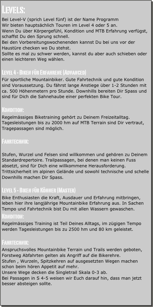 Levels:
Bei Level-V (sprich Level fünf) ist der Name Programm
Wir bieten hauptsächlich Touren im Level 4 oder 5 an.
Wenn Du über Körpergefühl, Kondition und MTB Erfahrung verfügst, schaffst Du den Sprung schnell.
Bei den Vorbereitungswochenenden kannst Du bei uns vor der Haustüre checken wo Du stehst.
Sollte es mal zu schwer werden, kannst du aber auch schieben oder einen leichteren Weg wählen.

Level 4 - Biken für Erfahrene (Advanced)
Für sportliche Mountainbiker. Gute Fahrtechnik und gute Kondition sind Voraussetzung. Du fährst lange Anstiege über 1-2 Stunden mit ca. 500 Höhenmetern pro Stunde. Downhills bereiten Dir Spass und sind für Dich die Sahnehaube einer perfekten Bike Tour.

Kondition:
Regelmässiges Biketraining gehört zu Deinem Freizeitalltag. Tagesleistungen bis zu 2000 hm auf MTB Terrain sind Dir vertraut, Tragepassagen sind möglich.

Fahrtechnik:

Stufen, Wurzel und Felsen sind willkommen und gehören zu Deinem Standardrepertoire. Trailpassagen, bei denen man keinen Fuss absetzt, sind für Dich eine willkommene Herausforderung.
Trittsicherheit im alpinen Gelände und sowohl technische und schelle Downhills machen Dir Spass.

Level 5 - Biken für Könner (Master)
Bike Enthusiasten die Kraft, Ausdauer und Erfahrung mitbringen, leben hier ihre langjährige Mountainbike Erfahrung aus. In Sachen
Tempo und Fahrtechnik bist Du mit allen Wassern gewaschen.
Kondition:
Regelmässiges Training ist Teil Deines Alltags, im zügigen Tempo werden Tagesleistungen bis zu 2500 hm und 80 km geleistet.

Fahrtechnik:
Anspruchsvolles Mountainbike Terrain und Trails werden geboten, Forstweg Abfahrten gelten als Angriff auf die Bikerehre.
Stufen , Wurzeln, Spitzkehren auf ausgesetzten Wegen machen schon beim hören Appetit auf mehr.
Unsere Wege decken die Singletrail Skala 0-3 ab.
Bei Passagen in S 4-5 weisen wir Euch darauf hin, dass man jetzt besser absteigen sollte.