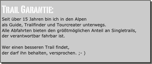 Trail Garantie:
Seit über 15 Jahren bin ich in den Alpen
als Guide, Trailfinder und Tourcreater unterwegs.
Alle Abfahrten bieten den größtmöglichen Anteil an Singletrails,
der verantwortbar fahrbar ist.

Wer einen besseren Trail findet,
der darf ihn behalten, versprochen. ;- )