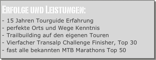 Erfolge und Leistungen:
15 Jahren Tourguide Erfahrung
perfekte Orts und Wege Kenntnis
Trailbuilding auf den eigenen Touren
Vierfacher Transalp Challenge Finisher, Top 30
fast alle bekannten MTB Marathons Top 50