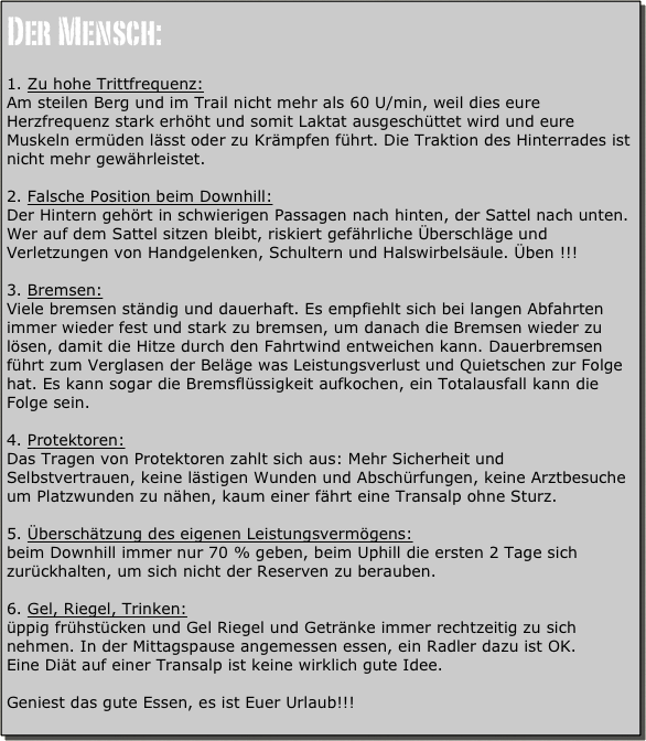 Der Mensch:

Zu hohe Trittfrequenz:
Am steilen Berg und im Trail nicht mehr als 60 U/min, weil dies eure Herzfrequenz stark erhöht und somit Laktat ausgeschüttet wird und eure Muskeln ermüden lässt oder zu Krämpfen führt. Die Traktion des Hinterrades ist nicht mehr gewährleistet.

Falsche Position beim Downhill:
Der Hintern gehört in schwierigen Passagen nach hinten, der Sattel nach unten. Wer auf dem Sattel sitzen bleibt, riskiert gefährliche Überschläge und Verletzungen von Handgelenken, Schultern und Halswirbelsäule. Üben !!!

Bremsen: 
Viele bremsen ständig und dauerhaft. Es empfiehlt sich bei langen Abfahrten immer wieder fest und stark zu bremsen, um danach die Bremsen wieder zu lösen, damit die Hitze durch den Fahrtwind entweichen kann. Dauerbremsen führt zum Verglasen der Beläge was Leistungsverlust und Quietschen zur Folge hat. Es kann sogar die Bremsflüssigkeit aufkochen, ein Totalausfall kann die Folge sein.

Protektoren:
Das Tragen von Protektoren zahlt sich aus: Mehr Sicherheit und Selbstvertrauen, keine lästigen Wunden und Abschürfungen, keine Arztbesuche um Platzwunden zu nähen, kaum einer fährt eine Transalp ohne Sturz.

Überschätzung des eigenen Leistungsvermögens:
beim Downhill immer nur 70 % geben, beim Uphill die ersten 2 Tage sich zurückhalten, um sich nicht der Reserven zu berauben.

Gel, Riegel, Trinken: 
üppig frühstücken und Gel Riegel und Getränke immer rechtzeitig zu sich nehmen. In der Mittagspause angemessen essen, ein Radler dazu ist OK.
Eine Diät auf einer Transalp ist keine wirklich gute Idee.

Geniest das gute Essen, es ist Euer Urlaub!!!
 