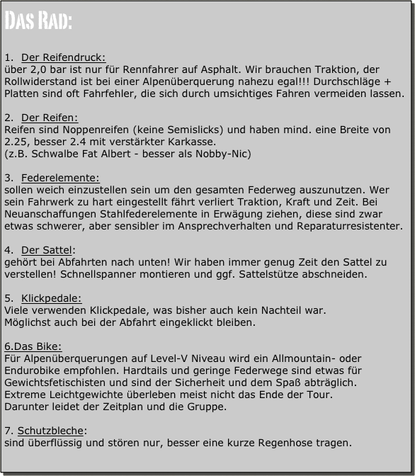 Das Rad:

Der Reifendruck:
über 2,0 bar ist nur für Rennfahrer auf Asphalt. Wir brauchen Traktion, der Rollwiderstand ist bei einer Alpenüberquerung nahezu egal!!! Durchschläge + Platten sind oft Fahrfehler, die sich durch umsichtiges Fahren vermeiden lassen.

Der Reifen:
Reifen sind Noppenreifen (keine Semislicks) und haben mind. eine Breite von 2.25, besser 2.4 mit verstärkter Karkasse.
(z.B. Schwalbe Fat Albert - besser als Nobby-Nic)

Federelemente:
sollen weich einzustellen sein um den gesamten Federweg auszunutzen. Wer sein Fahrwerk zu hart eingestellt fährt verliert Traktion, Kraft und Zeit. Bei Neuanschaffungen Stahlfederelemente in Erwägung ziehen, diese sind zwar etwas schwerer, aber sensibler im Ansprechverhalten und Reparaturresistenter.

Der Sattel:
gehört bei Abfahrten nach unten! Wir haben immer genug Zeit den Sattel zu verstellen! Schnellspanner montieren und ggf. Sattelstütze abschneiden.

Klickpedale:
Viele verwenden Klickpedale, was bisher auch kein Nachteil war.
Möglichst auch bei der Abfahrt eingeklickt bleiben.

6.Das Bike:
Für Alpenüberquerungen auf Level-V Niveau wird ein Allmountain- oder Endurobike empfohlen. Hardtails und geringe Federwege sind etwas für Gewichtsfetischisten und sind der Sicherheit und dem Spaß abträglich.
Extreme Leichtgewichte überleben meist nicht das Ende der Tour.
Darunter leidet der Zeitplan und die Gruppe.

Schutzbleche:
sind überflüssig und stören nur, besser eine kurze Regenhose tragen.

