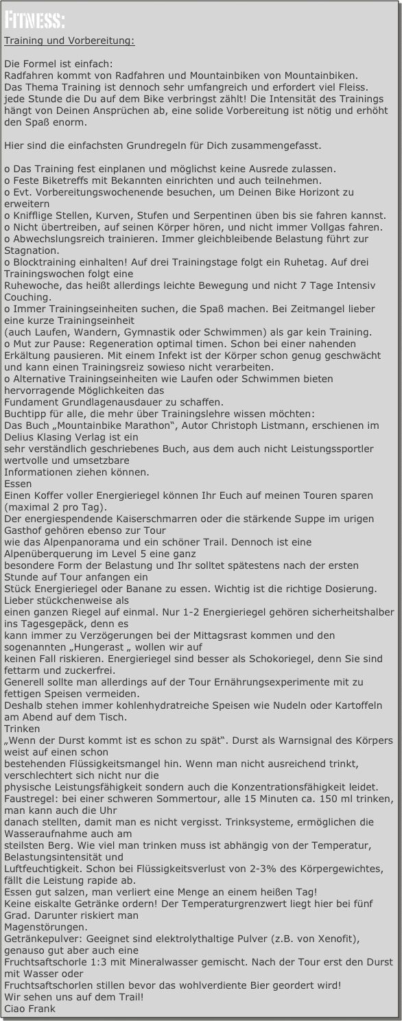 Fitness:
Training und Vorbereitung:

Die Formel ist einfach:
Radfahren kommt von Radfahren und Mountainbiken von Mountainbiken.
Das Thema Training ist dennoch sehr umfangreich und erfordert viel Fleiss.
jede Stunde die Du auf dem Bike verbringst zählt! Die Intensität des Trainings hängt von Deinen Ansprüchen ab, eine solide Vorbereitung ist nötig und erhöht den Spaß enorm.

Hier sind die einfachsten Grundregeln für Dich zusammengefasst.

o Das Training fest einplanen und möglichst keine Ausrede zulassen.
o Feste Biketreffs mit Bekannten einrichten und auch teilnehmen.
o Evt. Vorbereitungswochenende besuchen, um Deinen Bike Horizont zu erweitern
o Knifflige Stellen, Kurven, Stufen und Serpentinen üben bis sie fahren kannst.
o Nicht übertreiben, auf seinen Körper hören, und nicht immer Vollgas fahren. 
o Abwechslungsreich trainieren. Immer gleichbleibende Belastung führt zur Stagnation.
o Blocktraining einhalten! Auf drei Trainingstage folgt ein Ruhetag. Auf drei Trainingswochen folgt eine
Ruhewoche, das heißt allerdings leichte Bewegung und nicht 7 Tage Intensiv Couching.
o Immer Trainingseinheiten suchen, die Spaß machen. Bei Zeitmangel lieber eine kurze Trainingseinheit
(auch Laufen, Wandern, Gymnastik oder Schwimmen) als gar kein Training.
o Mut zur Pause: Regeneration optimal timen. Schon bei einer nahenden Erkältung pausieren. Mit einem Infekt ist der Körper schon genug geschwächt und kann einen Trainingsreiz sowieso nicht verarbeiten.
o Alternative Trainingseinheiten wie Laufen oder Schwimmen bieten hervorragende Möglichkeiten das
Fundament Grundlagenausdauer zu schaffen.
Buchtipp für alle, die mehr über Trainingslehre wissen möchten:
Das Buch „Mountainbike Marathon“, Autor Christoph Listmann, erschienen im Delius Klasing Verlag ist ein
sehr verständlich geschriebenes Buch, aus dem auch nicht Leistungssportler wertvolle und umsetzbare
Informationen ziehen können.
Essen
Einen Koffer voller Energieriegel können Ihr Euch auf meinen Touren sparen (maximal 2 pro Tag).
Der energiespendende Kaiserschmarren oder die stärkende Suppe im urigen Gasthof gehören ebenso zur Tour
wie das Alpenpanorama und ein schöner Trail. Dennoch ist eine Alpenüberquerung im Level 5 eine ganz
besondere Form der Belastung und Ihr solltet spätestens nach der ersten Stunde auf Tour anfangen ein
Stück Energieriegel oder Banane zu essen. Wichtig ist die richtige Dosierung. Lieber stückchenweise als
einen ganzen Riegel auf einmal. Nur 1-2 Energieriegel gehören sicherheitshalber ins Tagesgepäck, denn es
kann immer zu Verzögerungen bei der Mittagsrast kommen und den sogenannten „Hungerast „ wollen wir auf
keinen Fall riskieren. Energieriegel sind besser als Schokoriegel, denn Sie sind fettarm und zuckerfrei.
Generell sollte man allerdings auf der Tour Ernährungsexperimente mit zu fettigen Speisen vermeiden.
Deshalb stehen immer kohlenhydratreiche Speisen wie Nudeln oder Kartoffeln am Abend auf dem Tisch.
Trinken
„Wenn der Durst kommt ist es schon zu spät“. Durst als Warnsignal des Körpers weist auf einen schon
bestehenden Flüssigkeitsmangel hin. Wenn man nicht ausreichend trinkt, verschlechtert sich nicht nur die
physische Leistungsfähigkeit sondern auch die Konzentrationsfähigkeit leidet.
Faustregel: bei einer schweren Sommertour, alle 15 Minuten ca. 150 ml trinken, man kann auch die Uhr
danach stellten, damit man es nicht vergisst. Trinksysteme, ermöglichen die Wasseraufnahme auch am
steilsten Berg. Wie viel man trinken muss ist abhängig von der Temperatur, Belastungsintensität und
Luftfeuchtigkeit. Schon bei Flüssigkeitsverlust von 2-3% des Körpergewichtes, fällt die Leistung rapide ab.
Essen gut salzen, man verliert eine Menge an einem heißen Tag!
Keine eiskalte Getränke ordern! Der Temperaturgrenzwert liegt hier bei fünf Grad. Darunter riskiert man
Magenstörungen.
Getränkepulver: Geeignet sind elektrolythaltige Pulver (z.B. von Xenofit), genauso gut aber auch eine
Fruchtsaftschorle 1:3 mit Mineralwasser gemischt. Nach der Tour erst den Durst mit Wasser oder
Fruchtsaftschorlen stillen bevor das wohlverdiente Bier geordert wird!
Wir sehen uns auf dem Trail!
Ciao Frank