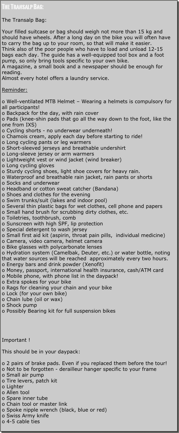 The Transalp Bag:

The Transalp Bag:

Your filled suitcase or bag should weigh not more than 15 kg and should have wheels. After a long day on the bike you will often have to carry the bag up to your room, so that will make it easier.
Think also of the poor people who have to load and unload 12-15 bags each day. The guide has a well-equipped tool box and a foot pump, so only bring tools specific to your own bike.
A magazine, a small book and a newspaper should be enough for reading.
Almost every hotel offers a laundry service.

Reminder:

o Well-ventilated MTB Helmet – Wearing a helmets is compulsory for all participants!
o Backpack for the day, with rain cover
o Pads (knee-shin pads that go all the way down to the foot, like the one from IXS)
o Cycling shorts - no underwear underneath!
o Chamois cream, apply each day before starting to ride!
o Long cycling pants or leg warmers
o Short-sleeved jerseys and breathable undershirt
o Long-sleeve jersey or arm warmers
o Lightweight vest or wind jacket (wind breaker)
o Long cycling gloves
o Sturdy cycling shoes, light shoe covers for heavy rain.
o Waterproof and breathable rain jacket, rain pants or shorts
o Socks and underwear
o Headband or cotton sweat catcher (Bandana)
o Shoes and clothes for the evening
o Swim trunks/suit (lakes and indoor pool)
o Several thin plastic bags for wet clothes, cell phone and papers
o Small hand brush for scrubbing dirty clothes, etc.
o Toiletries, toothbrush, comb
o Sunscreen with high SPF, lip protection
o Special detergent to wash jersey 
o Small first aid kit (aspirin, throat pain pills,  individual medicine)
o Camera, video camera, helmet camera
o Bike glasses with polycarbonate lenses
o Hydration system (Camelbak, Deuter, etc.) or water bottle, noting that water sources will be reached  approximately every two hours.
o Energy bars and drink powder (Xenofit)
o Money, passport, international health insurance, cash/ATM card
o Mobile phone, with phone list in the daypack!
o Extra spokes for your bike
o Rags for cleaning your chain and your bike 
o Lock (for your own bike)
o Chain lube (oil or wax)
o Shock pump
o Possibly Bearing kit for full suspension bikes




Important !

This should be in your daypack:

o 2 pairs of brake pads. Even if you replaced them before the tour!
o Not to be forgotten - derailleur hanger specific to your frame
o Small air pump
o Tire levers, patch kit
o Lighter
o Allen tool
o Spare inner tube
o Chain tool or master link
o Spoke nipple wrench (black, blue or red)
o Swiss Army knife
o 4-5 cable ties
