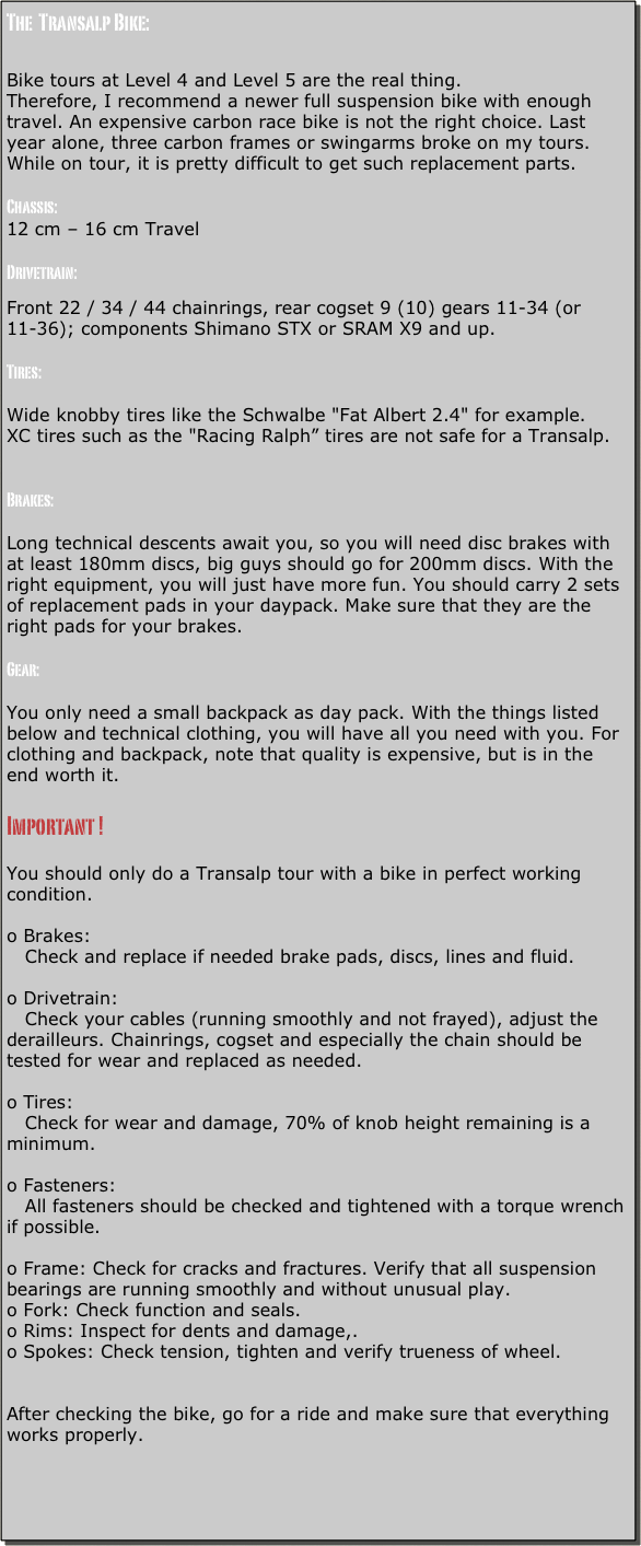 The  Transalp Bike:


Bike tours at Level 4 and Level 5 are the real thing.
Therefore, I recommend a newer full suspension bike with enough travel. An expensive carbon race bike is not the right choice. Last year alone, three carbon frames or swingarms broke on my tours. While on tour, it is pretty difficult to get such replacement parts.

Chassis:
12 cm – 16 cm Travel

Drivetrain:
Front 22 / 34 / 44 chainrings, rear cogset 9 (10) gears 11-34 (or 11-36); components Shimano STX or SRAM X9 and up.

Tires:

Wide knobby tires like the Schwalbe "Fat Albert 2.4" for example.
XC tires such as the "Racing Ralph” tires are not safe for a Transalp.


Brakes:

Long technical descents await you, so you will need disc brakes with at least 180mm discs, big guys should go for 200mm discs. With the right equipment, you will just have more fun. You should carry 2 sets of replacement pads in your daypack. Make sure that they are the right pads for your brakes.

Gear: 

You only need a small backpack as day pack. With the things listed below and technical clothing, you will have all you need with you. For clothing and backpack, note that quality is expensive, but is in the end worth it.

Important !

You should only do a Transalp tour with a bike in perfect working condition.

o Brakes:
   Check and replace if needed brake pads, discs, lines and fluid.

o Drivetrain:
   Check your cables (running smoothly and not frayed), adjust the derailleurs. Chainrings, cogset and especially the chain should be tested for wear and replaced as needed.

o Tires:
   Check for wear and damage, 70% of knob height remaining is a minimum.

o Fasteners:
   All fasteners should be checked and tightened with a torque wrench if possible.

o Frame: Check for cracks and fractures. Verify that all suspension bearings are running smoothly and without unusual play.
o Fork: Check function and seals.
o Rims: Inspect for dents and damage,.
o Spokes: Check tension, tighten and verify trueness of wheel.


After checking the bike, go for a ride and make sure that everything works properly.
