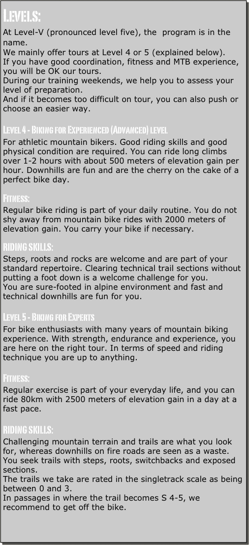 Levels:
At Level-V (pronounced level five), the  program is in the name.
We mainly offer tours at Level 4 or 5 (explained below).
If you have good coordination, fitness and MTB experience, you will be OK our tours.
During our training weekends, we help you to assess your level of preparation.
And if it becomes too difficult on tour, you can also push or choose an easier way.

Level 4 - Biking for Experienced (Advanced) level
For athletic mountain bikers. Good riding skills and good physical condition are required. You can ride long climbs over 1-2 hours with about 500 meters of elevation gain per hour. Downhills are fun and are the cherry on the cake of a perfect bike day.

Fitness:
Regular bike riding is part of your daily routine. You do not shy away from mountain bike rides with 2000 meters of elevation gain. You carry your bike if necessary.

RIDING SKILLS:
Steps, roots and rocks are welcome and are part of your standard repertoire. Clearing technical trail sections without putting a foot down is a welcome challenge for you.
You are sure-footed in alpine environment and fast and technical downhills are fun for you.

Level 5 - Biking for Experts
For bike enthusiasts with many years of mountain biking experience. With strength, endurance and experience, you are here on the right tour. In terms of speed and riding technique you are up to anything.

Fitness:
Regular exercise is part of your everyday life, and you can ride 80km with 2500 meters of elevation gain in a day at a fast pace.

RIDING SKILLS:
Challenging mountain terrain and trails are what you look for, whereas downhills on fire roads are seen as a waste.
You seek trails with steps, roots, switchbacks and exposed sections.
The trails we take are rated in the singletrack scale as being between 0 and 3.
In passages in where the trail becomes S 4-5, we recommend to get off the bike.

