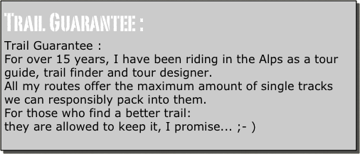 Trail Guarantee :
Trail Guarantee :
For over 15 years, I have been riding in the Alps as a tour guide, trail finder and tour designer.
All my routes offer the maximum amount of single tracks we can responsibly pack into them.
For those who find a better trail:
they are allowed to keep it, I promise... ;- )
