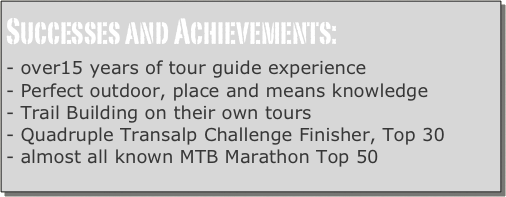 Successes and Achievements:
- over15 years of tour guide experience
- Perfect outdoor, place and means knowledge
- Trail Building on their own tours
- Quadruple Transalp Challenge Finisher, Top 30
- almost all known MTB Marathon Top 50