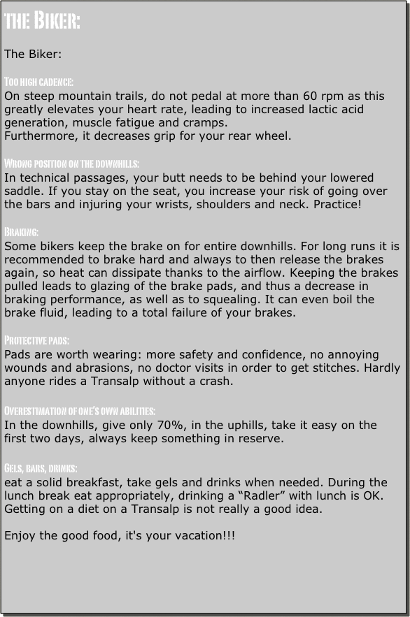 the Biker:

The Biker:

Too high cadence: 
On steep mountain trails, do not pedal at more than 60 rpm as this greatly elevates your heart rate, leading to increased lactic acid generation, muscle fatigue and cramps.
Furthermore, it decreases grip for your rear wheel. 

Wrong position on the downhills: 
In technical passages, your butt needs to be behind your lowered saddle. If you stay on the seat, you increase your risk of going over the bars and injuring your wrists, shoulders and neck. Practice! 

Braking: 
Some bikers keep the brake on for entire downhills. For long runs it is recommended to brake hard and always to then release the brakes again, so heat can dissipate thanks to the airflow. Keeping the brakes pulled leads to glazing of the brake pads, and thus a decrease in braking performance, as well as to squealing. It can even boil the brake fluid, leading to a total failure of your brakes. 

Protective pads: 
Pads are worth wearing: more safety and confidence, no annoying wounds and abrasions, no doctor visits in order to get stitches. Hardly anyone rides a Transalp without a crash. 

Overestimation of one’s own abilities: 
In the downhills, give only 70%, in the uphills, take it easy on the first two days, always keep something in reserve. 

Gels, bars, drinks: 
eat a solid breakfast, take gels and drinks when needed. During the lunch break eat appropriately, drinking a “Radler” with lunch is OK. 
Getting on a diet on a Transalp is not really a good idea. 

Enjoy the good food, it's your vacation!!!

 