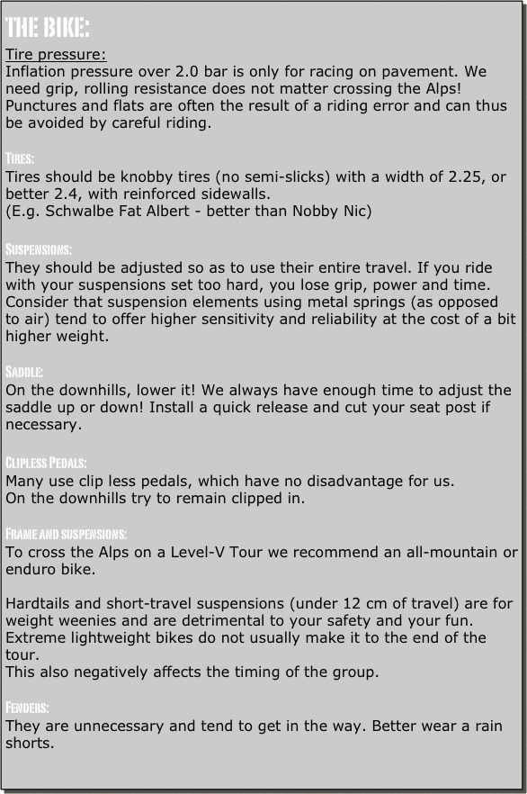 the bike:
Tire pressure:
Inflation pressure over 2.0 bar is only for racing on pavement. We need grip, rolling resistance does not matter crossing the Alps! Punctures and flats are often the result of a riding error and can thus be avoided by careful riding.

Tires:
Tires should be knobby tires (no semi-slicks) with a width of 2.25, or better 2.4, with reinforced sidewalls.
(E.g. Schwalbe Fat Albert - better than Nobby Nic)

Suspensions:
They should be adjusted so as to use their entire travel. If you ride with your suspensions set too hard, you lose grip, power and time. 
Consider that suspension elements using metal springs (as opposed to air) tend to offer higher sensitivity and reliability at the cost of a bit higher weight. 

Saddle:
On the downhills, lower it! We always have enough time to adjust the saddle up or down! Install a quick release and cut your seat post if necessary.

Clipless Pedals:
Many use clip less pedals, which have no disadvantage for us.
On the downhills try to remain clipped in.

Frame and suspensions:
To cross the Alps on a Level-V Tour we recommend an all-mountain or enduro bike.

Hardtails and short-travel suspensions (under 12 cm of travel) are for weight weenies and are detrimental to your safety and your fun.
Extreme lightweight bikes do not usually make it to the end of the tour.
This also negatively affects the timing of the group.

Fenders:
They are unnecessary and tend to get in the way. Better wear a rain shorts.

