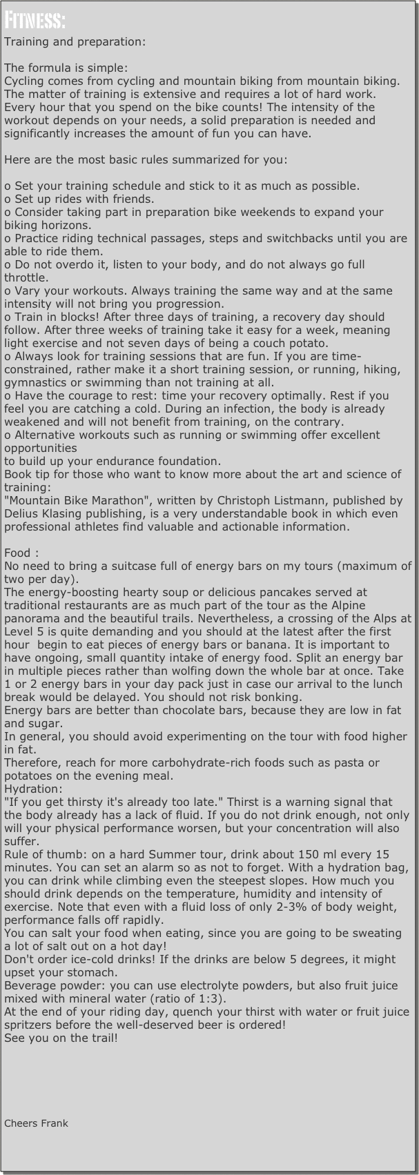 Fitness:
Training and preparation:

The formula is simple:
Cycling comes from cycling and mountain biking from mountain biking.
The matter of training is extensive and requires a lot of hard work.
Every hour that you spend on the bike counts! The intensity of the workout depends on your needs, a solid preparation is needed and significantly increases the amount of fun you can have.

Here are the most basic rules summarized for you:

o Set your training schedule and stick to it as much as possible.
o Set up rides with friends.
o Consider taking part in preparation bike weekends to expand your biking horizons.
o Practice riding technical passages, steps and switchbacks until you are able to ride them.
o Do not overdo it, listen to your body, and do not always go full throttle.
o Vary your workouts. Always training the same way and at the same intensity will not bring you progression. 
o Train in blocks! After three days of training, a recovery day should follow. After three weeks of training take it easy for a week, meaning light exercise and not seven days of being a couch potato.
o Always look for training sessions that are fun. If you are time-constrained, rather make it a short training session, or running, hiking, gymnastics or swimming than not training at all.
o Have the courage to rest: time your recovery optimally. Rest if you feel you are catching a cold. During an infection, the body is already weakened and will not benefit from training, on the contrary.
o Alternative workouts such as running or swimming offer excellent opportunities
to build up your endurance foundation.
Book tip for those who want to know more about the art and science of training:
"Mountain Bike Marathon", written by Christoph Listmann, published by Delius Klasing publishing, is a very understandable book in which even professional athletes find valuable and actionable information.

Food :
No need to bring a suitcase full of energy bars on my tours (maximum of two per day). 
The energy-boosting hearty soup or delicious pancakes served at traditional restaurants are as much part of the tour as the Alpine panorama and the beautiful trails. Nevertheless, a crossing of the Alps at Level 5 is quite demanding and you should at the latest after the first hour  begin to eat pieces of energy bars or banana. It is important to have ongoing, small quantity intake of energy food. Split an energy bar in multiple pieces rather than wolfing down the whole bar at once. Take 1 or 2 energy bars in your day pack just in case our arrival to the lunch break would be delayed. You should not risk bonking. 
Energy bars are better than chocolate bars, because they are low in fat and sugar. 
In general, you should avoid experimenting on the tour with food higher in fat. 
Therefore, reach for more carbohydrate-rich foods such as pasta or potatoes on the evening meal. 
Hydration:
"If you get thirsty it's already too late." Thirst is a warning signal that the body already has a lack of fluid. If you do not drink enough, not only will your physical performance worsen, but your concentration will also suffer. 
Rule of thumb: on a hard Summer tour, drink about 150 ml every 15 minutes. You can set an alarm so as not to forget. With a hydration bag, you can drink while climbing even the steepest slopes. How much you should drink depends on the temperature, humidity and intensity of exercise. Note that even with a fluid loss of only 2-3% of body weight, performance falls off rapidly. 
You can salt your food when eating, since you are going to be sweating a lot of salt out on a hot day! 
Don't order ice-cold drinks! If the drinks are below 5 degrees, it might upset your stomach. 
Beverage powder: you can use electrolyte powders, but also fruit juice mixed with mineral water (ratio of 1:3).
At the end of your riding day, quench your thirst with water or fruit juice spritzers before the well-deserved beer is ordered! 
See you on the trail!







Cheers Frank