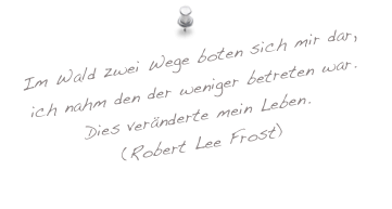 Im Wald zwei Wege boten sich mir dar, ich nahm den der weniger betreten war.
Dies veränderte mein Leben.
(Robert Lee Frost)